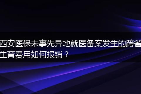 西安医保未事先异地就医备案发生的跨省生育费用如何报销？