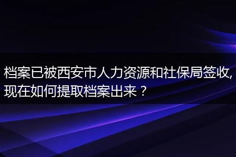 档案已被西安市人力资源和社保局签收,现在如何提取档案出来？