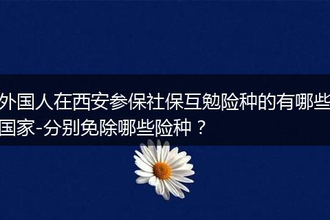 外国人在西安参保社保互勉险种的有哪些国家-分别免除哪些险种？