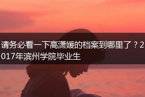 请务必看一下高潇媛的档案到哪里了？2017年滨州学院毕业生