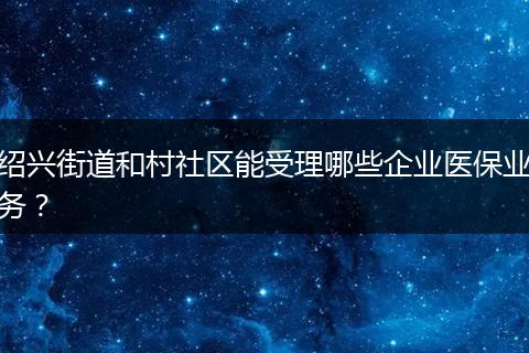 绍兴街道和村社区能受理哪些企业医保业务？