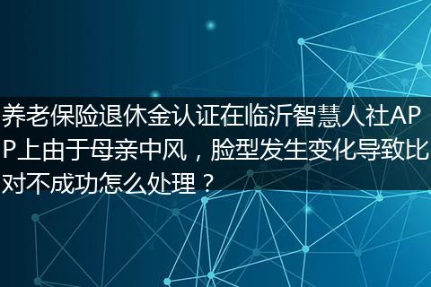 养老保险退休金认证在临沂智慧人社APP上由于母亲中风，脸型发生变化导致比对不成功怎么处理？