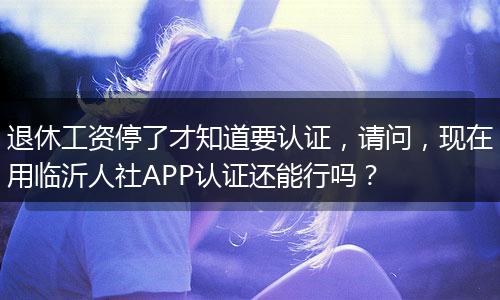 退休工资停了才知道要认证，请问，现在用临沂人社APP认证还能行吗？