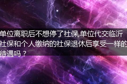 单位离职后不想停了社保,单位代交临沂社保和个人缴纳的社保退休后享受一样的待遇吗？