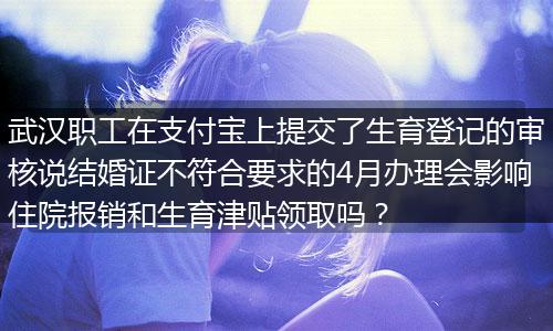 武汉职工在支付宝上提交了生育登记的审核说结婚证不符合要求的4月办理会影响住院报销和生育津贴领取吗？