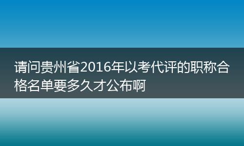 请问贵州省2016年以考代评的职称合格名单要多久才公布啊