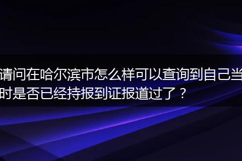 请问在哈尔滨市怎么样可以查询到自己当时是否已经持报到证报道过了？