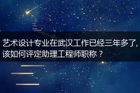艺术设计专业在武汉工作已经三年多了,该如何评定助理工程师职称？