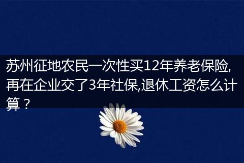 苏州征地农民一次性买12年养老保险,再在企业交了3年社保,退休工资怎么计算？