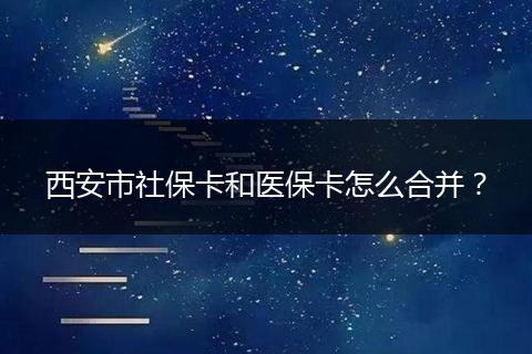 西安市社保卡和医保卡怎么合并？