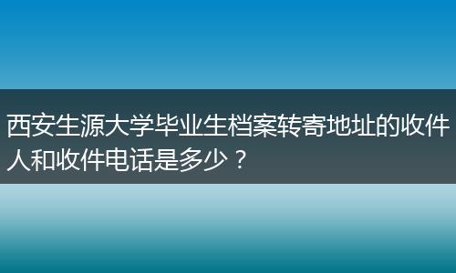 西安生源大学毕业生档案转寄地址的收件人和收件电话是多少？