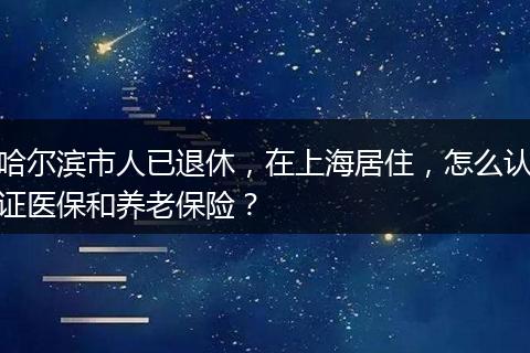哈尔滨市人已退休，在上海居住，怎么认证医保和养老保险？