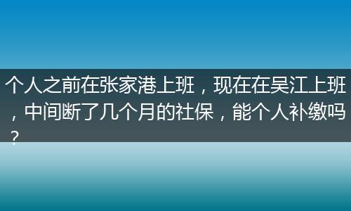 个人之前在张家港上班，现在在吴江上班，中间断了几个月的社保，能个人补缴吗？