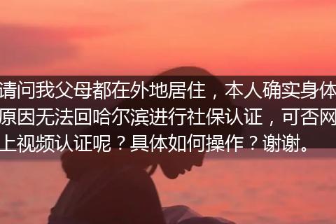 请问我父母都在外地居住，本人确实身体原因无法回哈尔滨进行社保认证，可否网上视频认证呢？具体如何操作？谢谢。