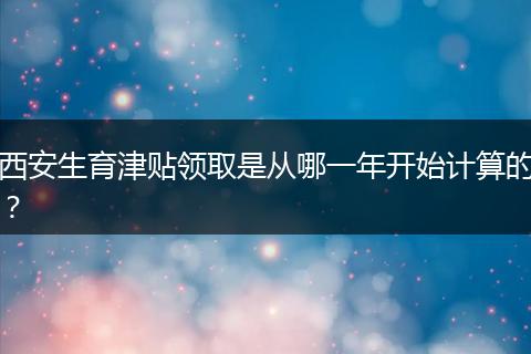 西安生育津贴领取是从哪一年开始计算的？