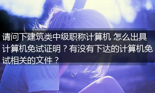 请问下建筑类中级职称计算机 怎么出具计算机免试证明？有没有下达的计算机免试相关的文件？
