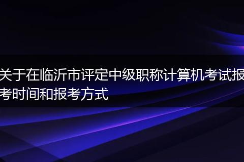 关于在临沂市评定中级职称计算机考试报考时间和报考方式