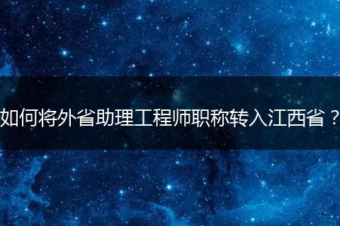 如何将外省助理工程师职称转入江西省？