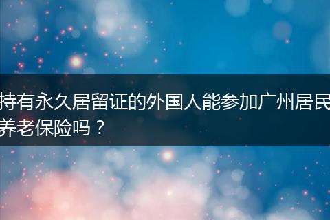 持有永久居留证的外国人能参加广州居民养老保险吗？