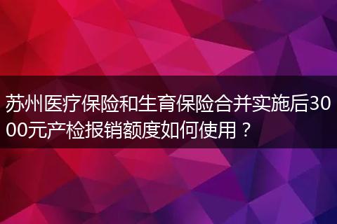 苏州医疗保险和生育保险合并实施后3000元产检报销额度如何使用?