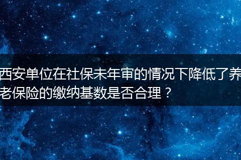 西安单位在社保未年审的情况下降低了养老保险的缴纳基数是否合理？