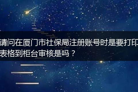 请问在厦门市社保局注册账号时是要打印表格到柜台审核是吗？