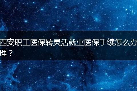 西安职工医保转灵活就业医保手续怎么办理？