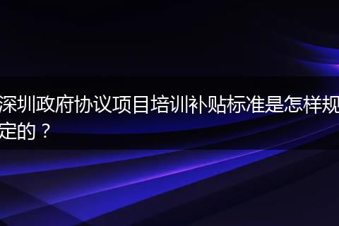 深圳政府协议项目培训补贴标准是怎样规定的？