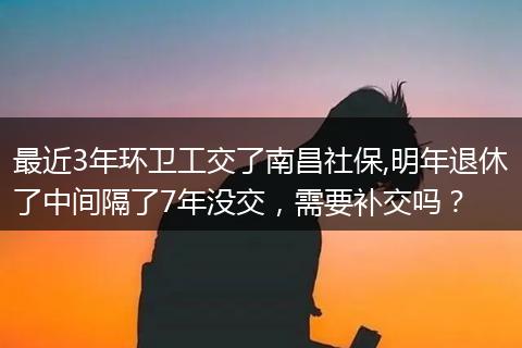 最近3年环卫工交了南昌社保,明年退休了中间隔了7年没交,需要补交吗?