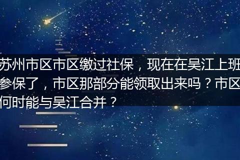 苏州市区市区缴过社保，现在在吴江上班参保了，市区那部分能领取出来吗？市区何时能与吴江合并？