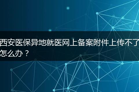 西安医保异地就医网上备案附件上传不了怎么办？
