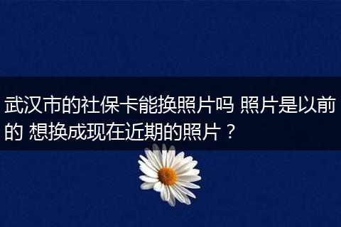 武汉市的社保卡能换照片吗 照片是以前的 想换成现在近期的照片？