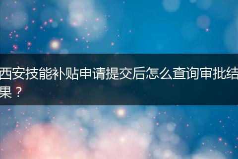 西安技能补贴申请提交后怎么查询审批结果？