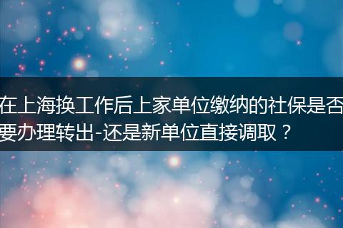 在上海换工作后上家单位缴纳的社保是否要办理转出-还是新单位直接调取？