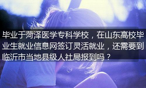 毕业于菏泽医学专科学校，在山东高校毕业生就业信息网签订灵活就业，还需要到临沂市当地县级人社局报到吗？