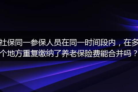 社保同一参保人员在同一时间段内，在多个地方重复缴纳了养老保险费能合并吗？