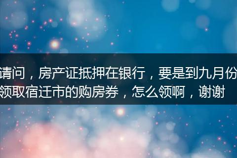 请问，房产证抵押在银行，要是到九月份领取宿迁市的购房券，怎么领啊，谢谢
