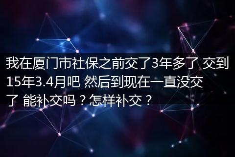 我在厦门市社保之前交了3年多了 交到15年3.4月吧 然后到现在一直没交了 能补交吗？怎样补交？