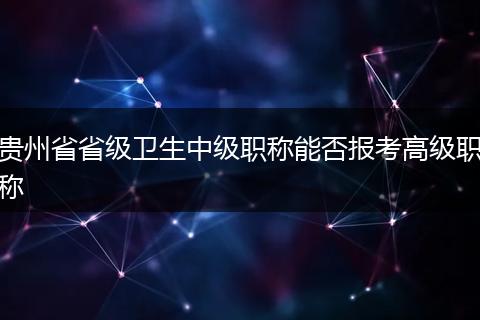 贵州省省级卫生中级职称能否报考高级职称