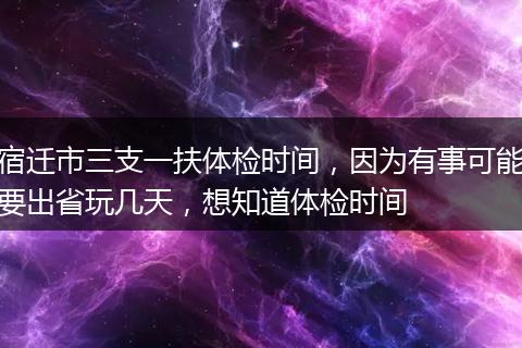 宿迁市三支一扶体检时间，因为有事可能要出省玩几天，想知道体检时间