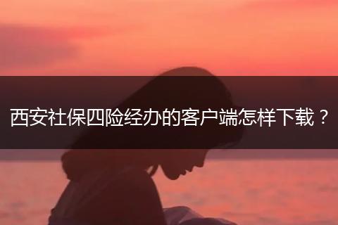 西安社保四险经办的客户端怎样下载？