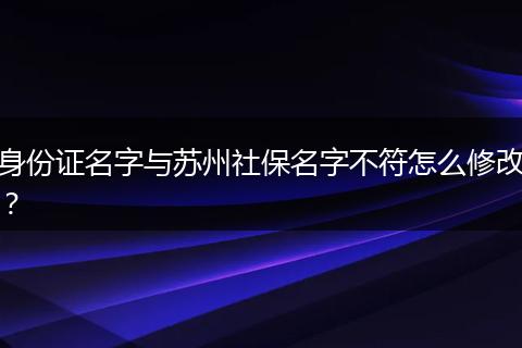 身份证名字与苏州社保名字不符怎么修改？