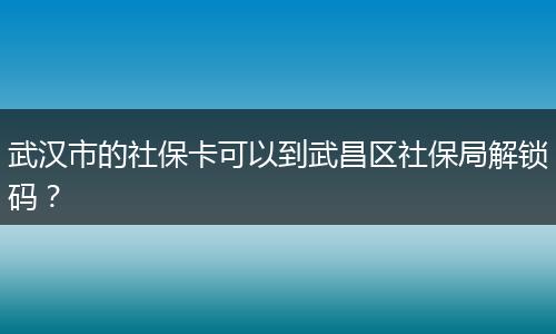 武汉市的社保卡可以到武昌区社保局解锁码？