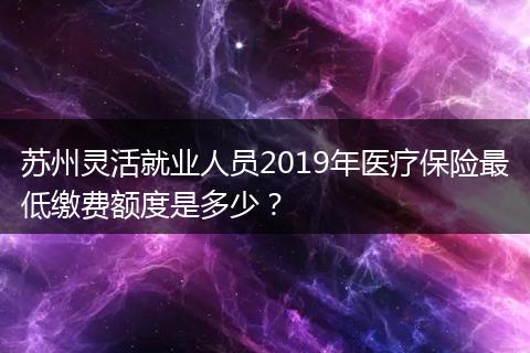 苏州灵活就业人员2019年医疗保险最低缴费额度是多少?