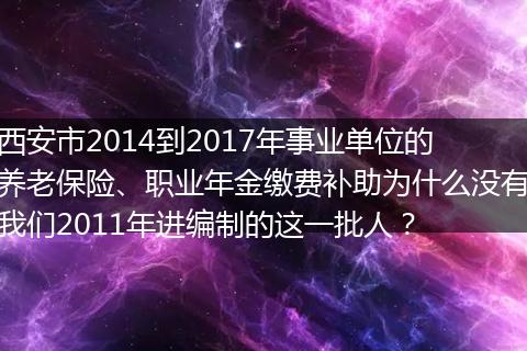 西安市2014到2017年事业单位的养老保险、职业年金缴费补助为什么没有我们2011年进编制的这一批人？