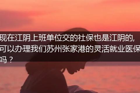 现在江阴上班单位交的社保也是江阴的,可以办理我们苏州张家港的灵活就业医保吗？