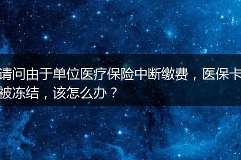 请问由于单位医疗保险中断缴费，医保卡被冻结，该怎么办？