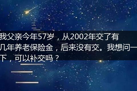 我父亲今年57岁，从2002年交了有几年养老保险金，后来没有交。我想问一下，可以补交吗？