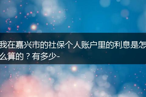 我在嘉兴市的社保个人账户里的利息是怎么算的？有多少-
