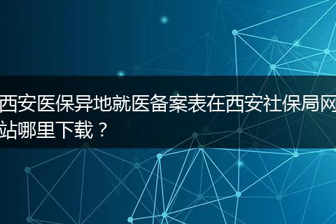 西安医保异地就医备案表在西安社保局网站哪里下载？